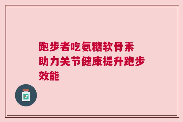 跑步者吃氨糖软骨素 助力关节健康提升跑步效能