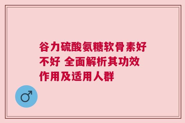 谷力硫酸氨糖软骨素好不好 全面解析其功效作用及适用人群