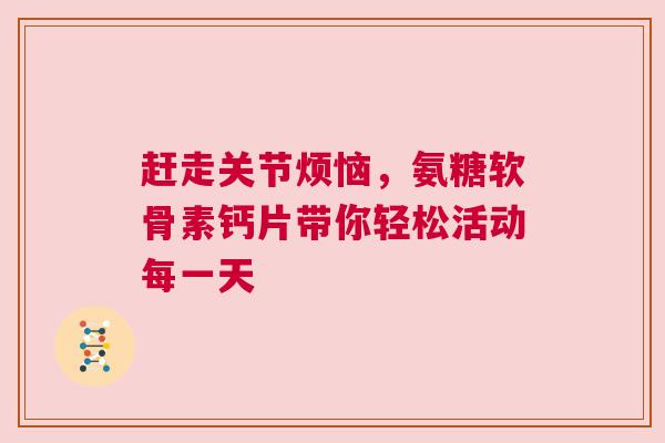 赶走关节烦恼，氨糖软骨素钙片带你轻松活动每一天