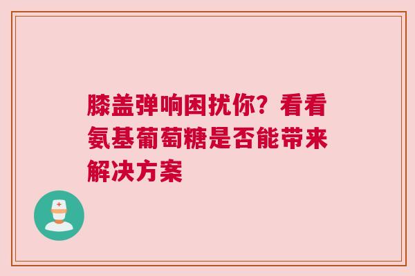 膝盖弹响困扰你？看看氨基葡萄糖是否能带来解决方案