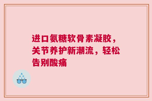 进口氨糖软骨素凝胶，关节养护新潮流，轻松告别酸痛