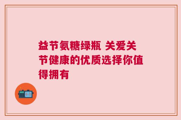 益节氨糖绿瓶 关爱关节健康的优质选择你值得拥有