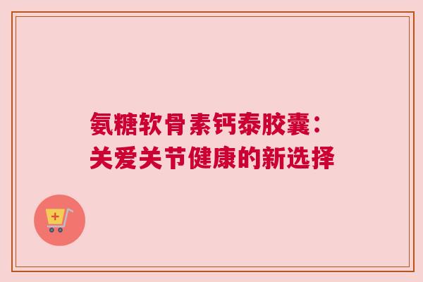氨糖软骨素钙泰胶囊：关爱关节健康的新选择