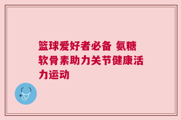 篮球爱好者必备 氨糖软骨素助力关节健康活力运动
