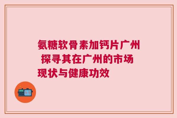 氨糖软骨素加钙片广州 探寻其在广州的市场现状与健康功效