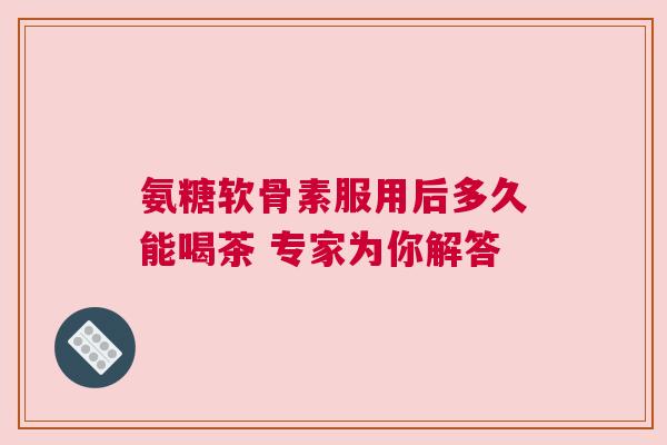 氨糖软骨素服用后多久能喝茶 专家为你解答