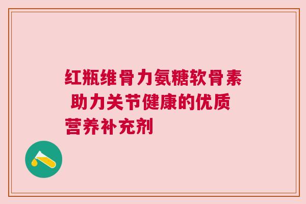 红瓶维骨力氨糖软骨素 助力关节健康的优质营养补充剂