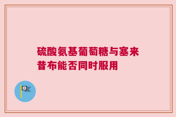 硫酸氨基葡萄糖与塞来昔布能否同时服用
