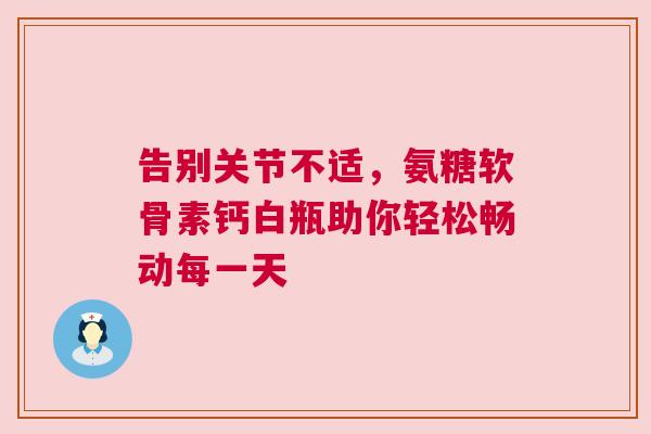 告别关节不适，氨糖软骨素钙白瓶助你轻松畅动每一天