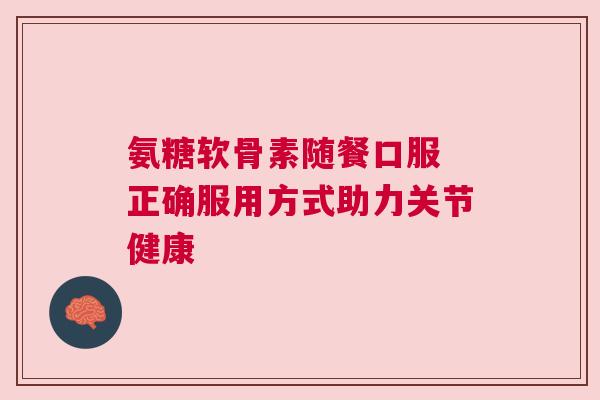 氨糖软骨素随餐口服 正确服用方式助力关节健康