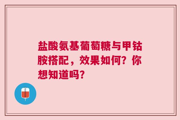 盐酸氨基葡萄糖与甲钴胺搭配，效果如何？你想知道吗？