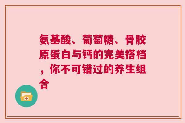氨基酸、葡萄糖、骨胶原蛋白与钙的完美搭档，你不可错过的养生组合