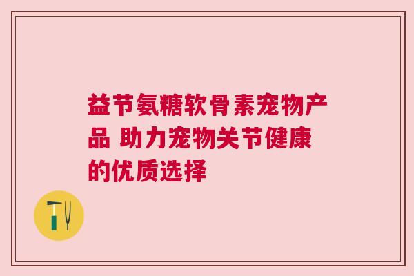 益节氨糖软骨素宠物产品 助力宠物关节健康的优质选择