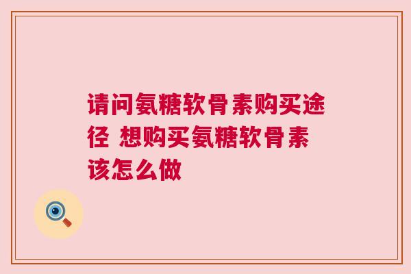 请问氨糖软骨素购买途径 想购买氨糖软骨素该怎么做