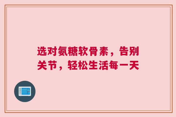 选对氨糖软骨素，告别关节，轻松生活每一天