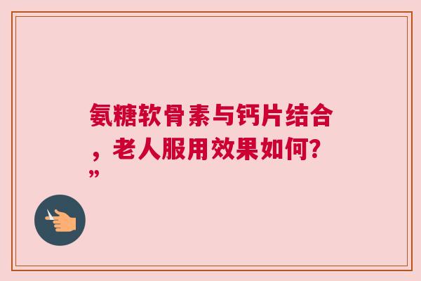 氨糖软骨素与钙片结合，老人服用效果如何？”