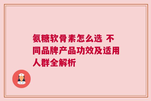 氨糖软骨素怎么选 不同品牌产品功效及适用人群全解析