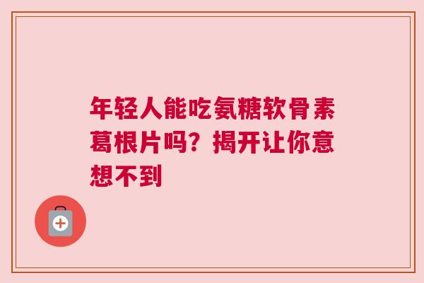 年轻人能吃氨糖软骨素葛根片吗？揭开让你意想不到