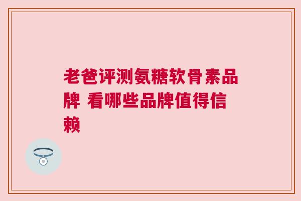 老爸评测氨糖软骨素品牌 看哪些品牌值得信赖