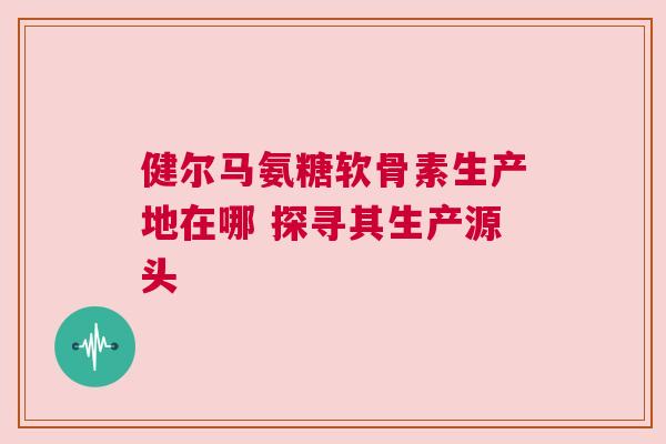 健尔马氨糖软骨素生产地在哪 探寻其生产源头