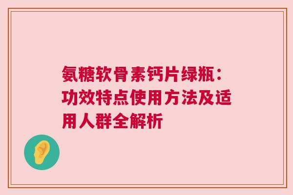 氨糖软骨素钙片绿瓶：功效特点使用方法及适用人群全解析