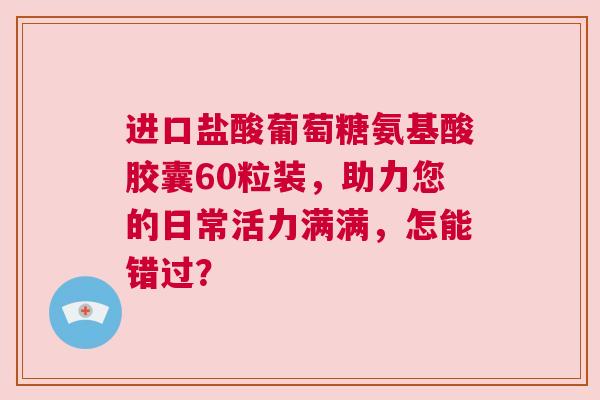 进口盐酸葡萄糖氨基酸胶囊60粒装，助力您的日常活力满满，怎能错过？