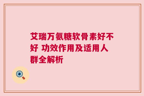 艾瑞万氨糖软骨素好不好 功效作用及适用人群全解析