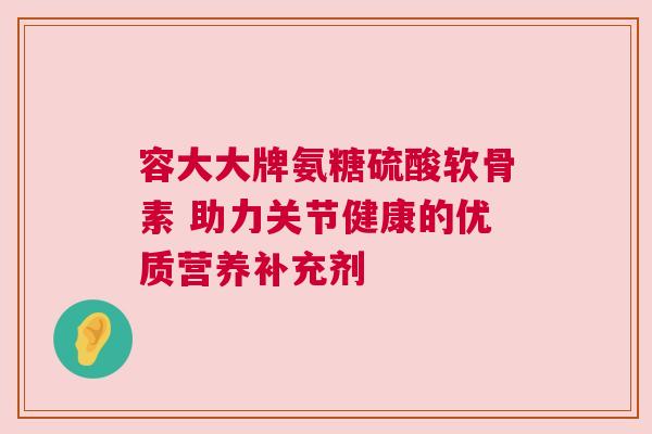 容大大牌氨糖硫酸软骨素 助力关节健康的优质营养补充剂