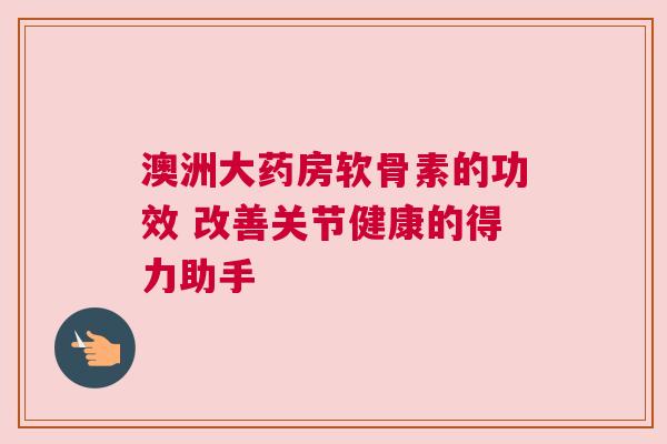 澳洲大药房软骨素的功效 改善关节健康的得力助手
