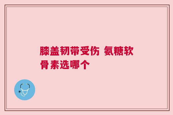 膝盖韧带受伤 氨糖软骨素选哪个