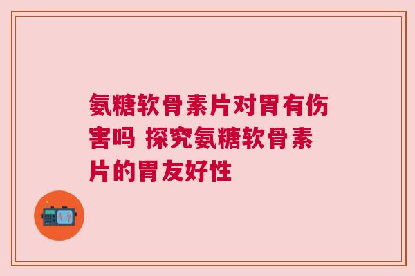 氨糖软骨素片对胃有伤害吗 探究氨糖软骨素片的胃友好性