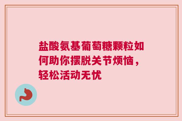 盐酸氨基葡萄糖颗粒如何助你摆脱关节烦恼，轻松活动无忧