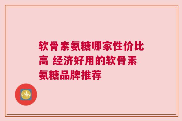 软骨素氨糖哪家性价比高 经济好用的软骨素氨糖品牌推荐