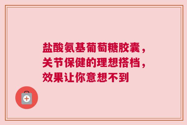 盐酸氨基葡萄糖胶囊，关节保健的理想搭档，效果让你意想不到