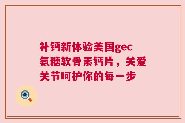 补钙新体验美国gec氨糖软骨素钙片，关爱关节呵护你的每一步