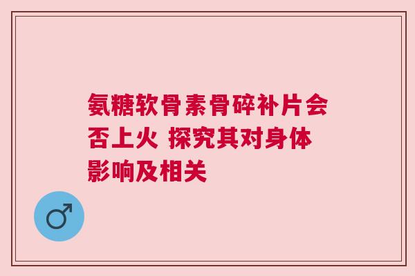 氨糖软骨素骨碎补片会否上火 探究其对身体影响及相关