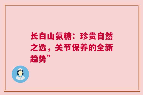 长白山氨糖：珍贵自然之选，关节保养的全新趋势”