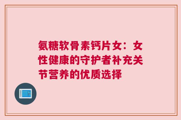 氨糖软骨素钙片女：女性健康的守护者补充关节营养的优质选择
