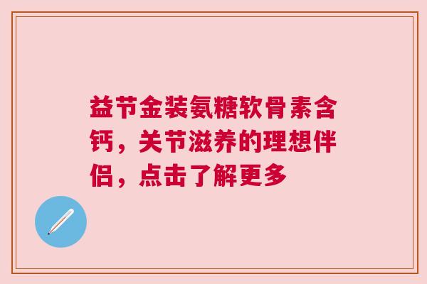 益节金装氨糖软骨素含钙，关节滋养的理想伴侣，点击了解更多