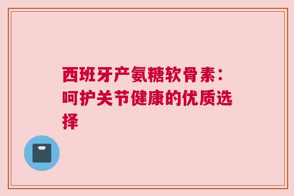 西班牙产氨糖软骨素：呵护关节健康的优质选择