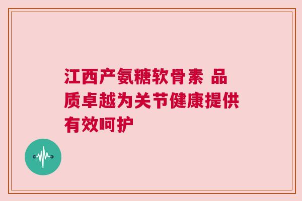 江西产氨糖软骨素 品质卓越为关节健康提供有效呵护