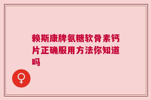 赖斯康牌氨糖软骨素钙片正确服用方法你知道吗