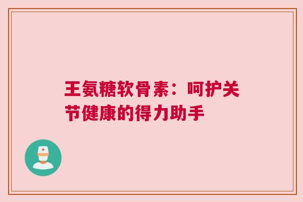 王氨糖软骨素：呵护关节健康的得力助手