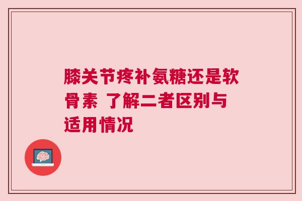 膝关节疼补氨糖还是软骨素 了解二者区别与适用情况