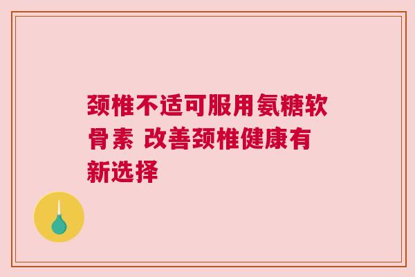 颈椎不适可服用氨糖软骨素 改善颈椎健康有新选择