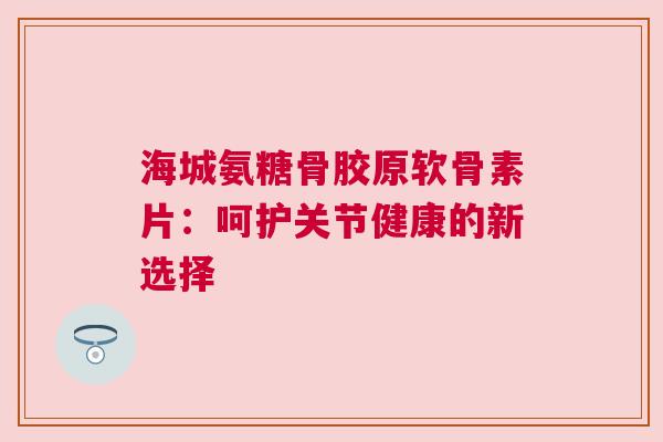 海城氨糖骨胶原软骨素片：呵护关节健康的新选择