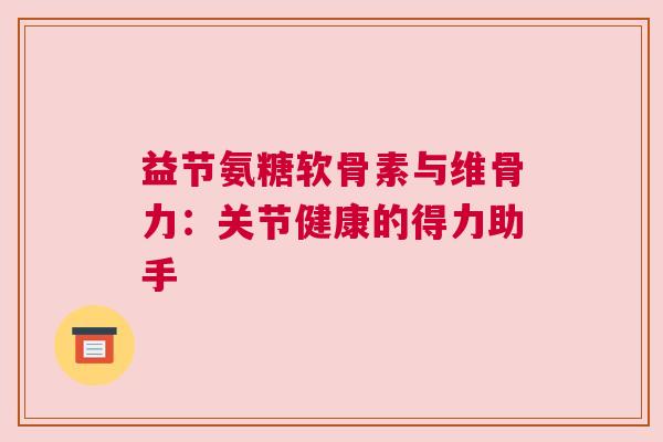 益节氨糖软骨素与维骨力：关节健康的得力助手
