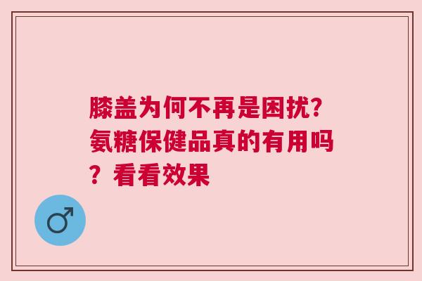 膝盖为何不再是困扰？氨糖保健品真的有用吗？看看效果