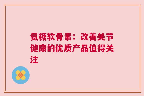 氨糖软骨素：改善关节健康的优质产品值得关注