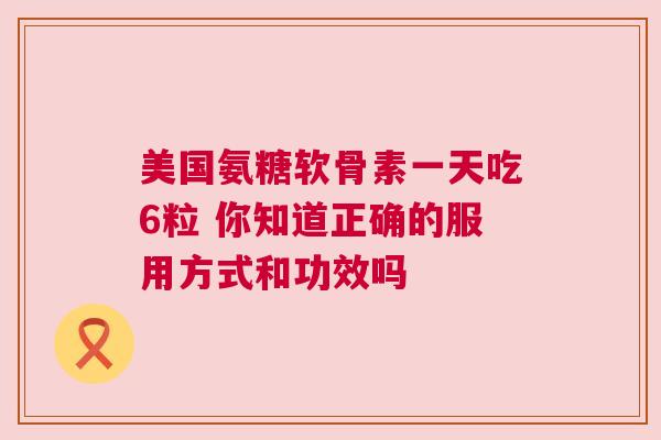 美国氨糖软骨素一天吃6粒 你知道正确的服用方式和功效吗